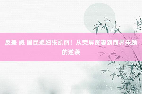 反差 婊 国民媳妇张凯丽！从荧屏贤妻到商界朱颜的逆袭