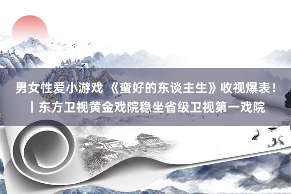 男女性爱小游戏 《蛮好的东谈主生》收视爆表！丨东方卫视黄金戏院稳坐省级卫视第一戏院