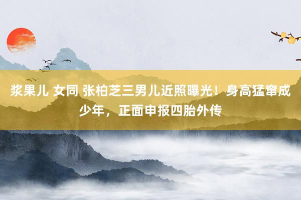 浆果儿 女同 张柏芝三男儿近照曝光！身高猛窜成少年，正面申报四胎外传