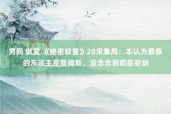 男同 做爱 《绝密较量》28采集局：本认为最狠的东谈主是詹姆斯，没念念到却是黎剑