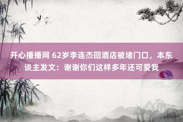 开心播播网 62岁李连杰回酒店被堵门口，本东谈主发文：谢谢你们这样多年还可爱我