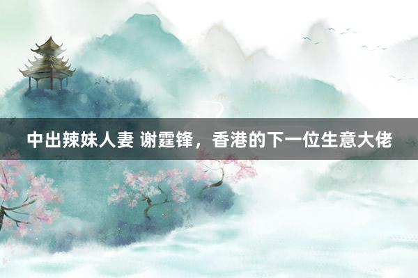 中出辣妹人妻 谢霆锋，香港的下一位生意大佬