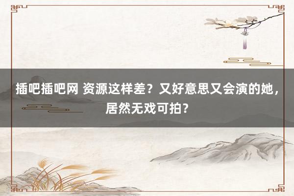 插吧插吧网 资源这样差？又好意思又会演的她，居然无戏可拍？