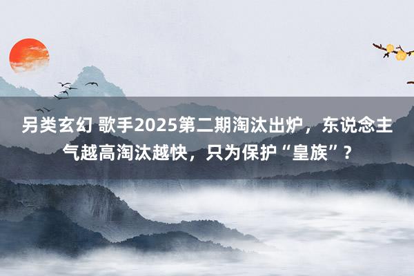 另类玄幻 歌手2025第二期淘汰出炉，东说念主气越高淘汰越快，只为保护“皇族”？