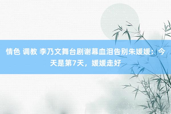 情色 调教 李乃文舞台剧谢幕血泪告别朱媛媛：今天是第7天，媛媛走好