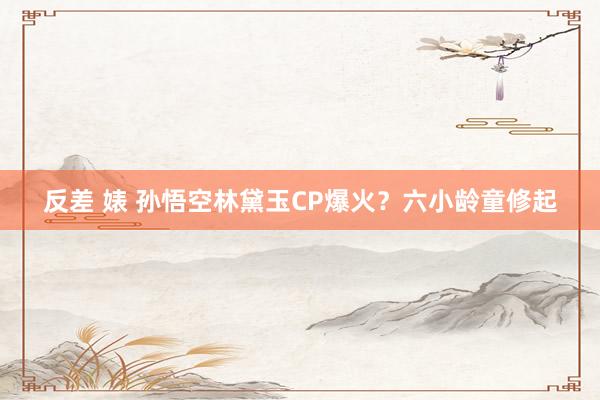 反差 婊 孙悟空林黛玉CP爆火？六小龄童修起