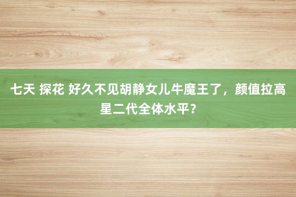 七天 探花 好久不见胡静女儿牛魔王了，颜值拉高星二代全体水平？