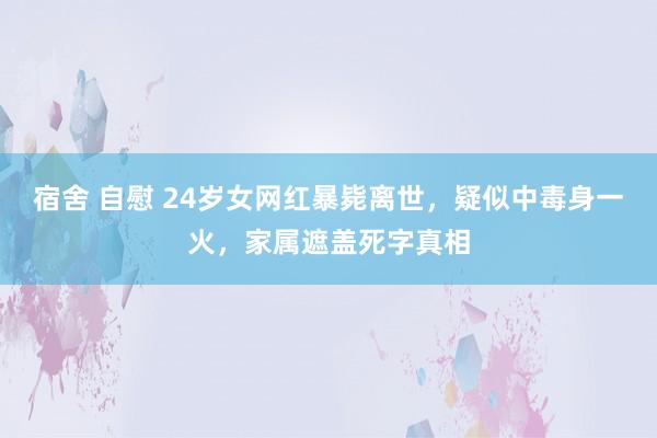 宿舍 自慰 24岁女网红暴毙离世，疑似中毒身一火，家属遮盖死字真相