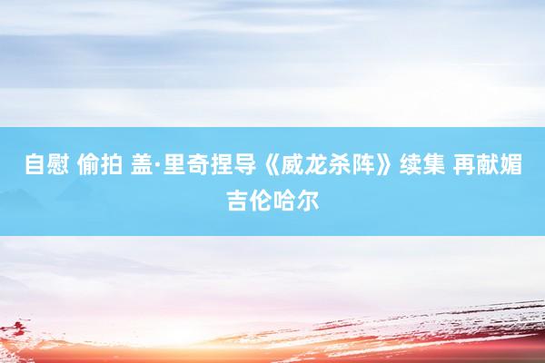 自慰 偷拍 盖·里奇捏导《威龙杀阵》续集 再献媚吉伦哈尔