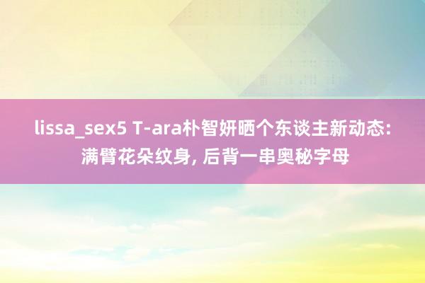 lissa_sex5 T-ara朴智妍晒个东谈主新动态: 满臂花朵纹身， 后背一串奥秘字母
