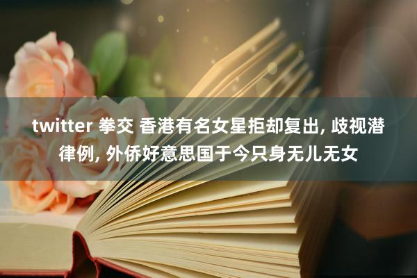 twitter 拳交 香港有名女星拒却复出， 歧视潜律例， 外侨好意思国于今只身无儿无女