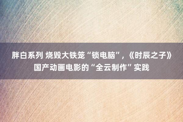 胖白系列 烧毁大铁笼“锁电脑”， 《时辰之子》国产动画电影的“全云制作”实践