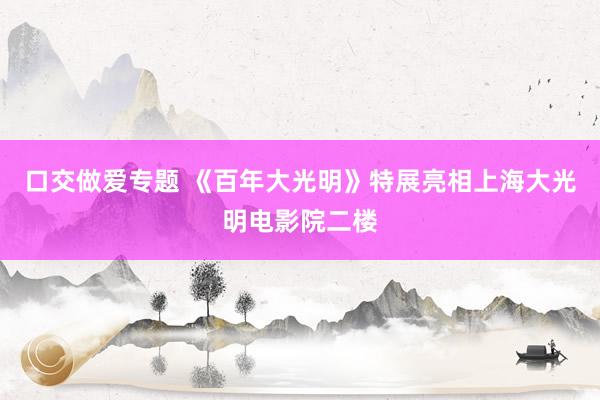 口交做爱专题 《百年大光明》特展亮相上海大光明电影院二楼