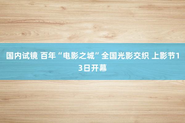 国内试镜 百年“电影之城”全国光影交织 上影节13日开幕