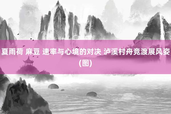 夏雨荷 麻豆 速率与心境的对决 泸溪村舟竞渡展风姿(图)