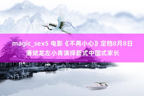 magic_sex5 电影《不再小心》定档8月8日 潘斌龙左小青演绎新式中国式家长