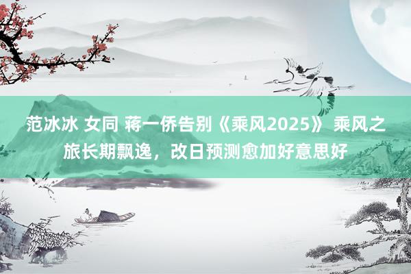 范冰冰 女同 蒋一侨告别《乘风2025》 乘风之旅长期飘逸，改日预测愈加好意思好