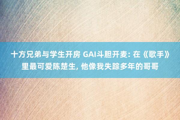 十方兄弟与学生开房 GAI斗胆开麦: 在《歌手》里最可爱陈楚生， 他像我失踪多年的哥哥