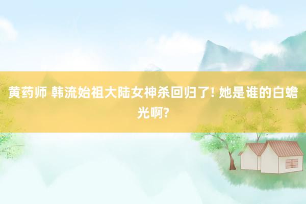 黄药师 韩流始祖大陆女神杀回归了! 她是谁的白蟾光啊?