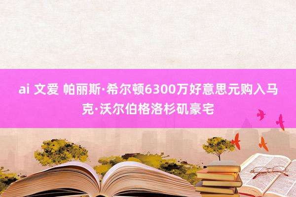 ai 文爱 帕丽斯·希尔顿6300万好意思元购入马克·沃尔伯格洛杉矶豪宅