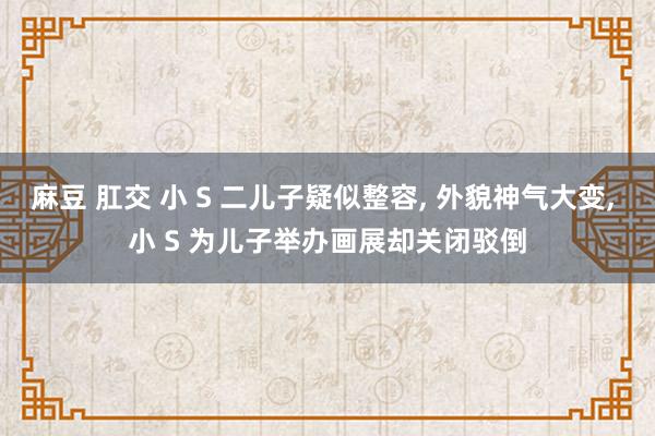 麻豆 肛交 小 S 二儿子疑似整容， 外貌神气大变， 小 S 为儿子举办画展却关闭驳倒