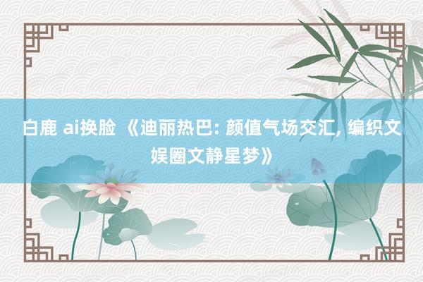 白鹿 ai换脸 《迪丽热巴: 颜值气场交汇， 编织文娱圈文静星梦》