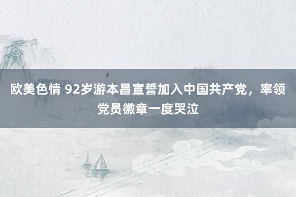 欧美色情 92岁游本昌宣誓加入中国共产党，率领党员徽章一度哭泣