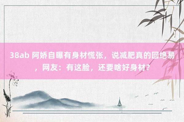 38ab 阿娇自曝有身材慌张，说减肥真的回绝易，网友：有这脸，还要啥好身材？