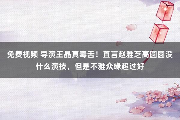 免费视频 导演王晶真毒舌！直言赵雅芝高圆圆没什么演技，但是不雅众缘超过好